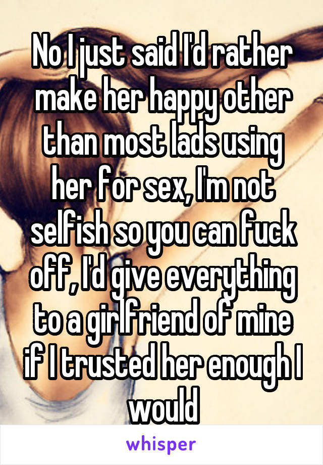 No I just said I'd rather make her happy other than most lads using her for sex, I'm not selfish so you can fuck off, I'd give everything to a girlfriend of mine if I trusted her enough I would