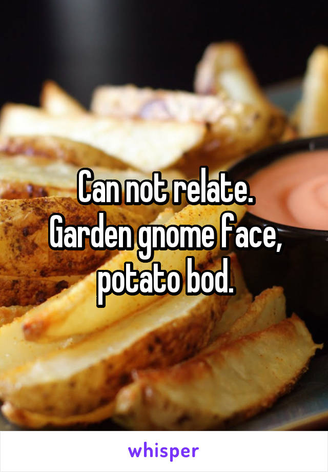 Can not relate.
Garden gnome face, potato bod.