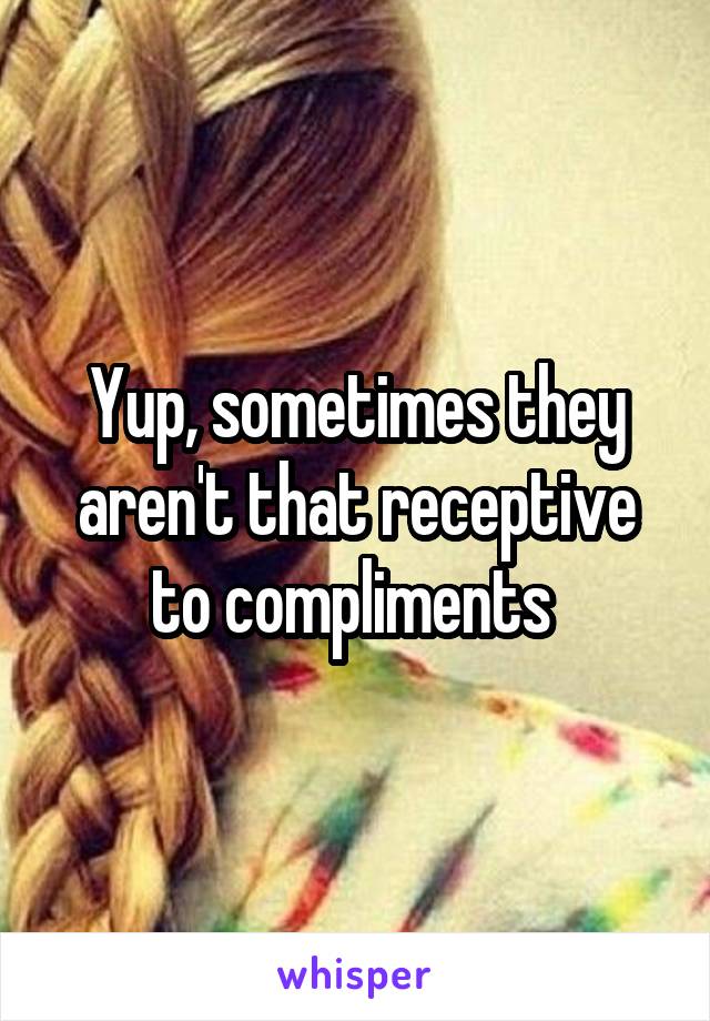 Yup, sometimes they aren't that receptive to compliments 