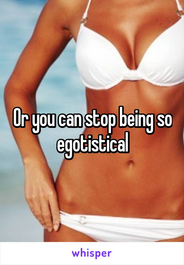 Or you can stop being so egotistical