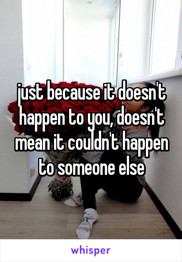 just because it doesn't happen to you, doesn't mean it couldn't happen to someone else