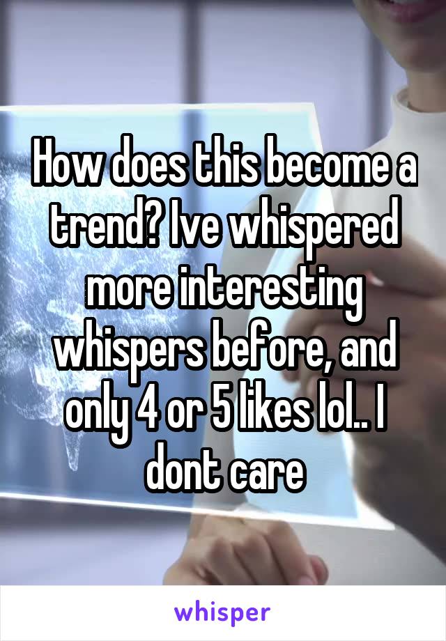 How does this become a trend? Ive whispered more interesting whispers before, and only 4 or 5 likes lol.. I dont care