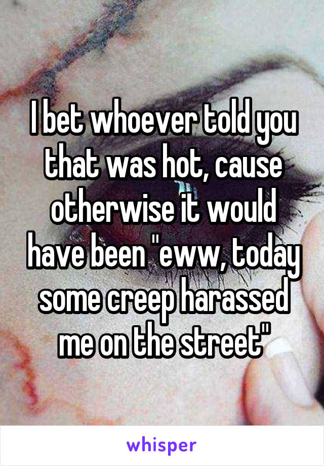 I bet whoever told you that was hot, cause otherwise it would have been "eww, today some creep harassed me on the street"