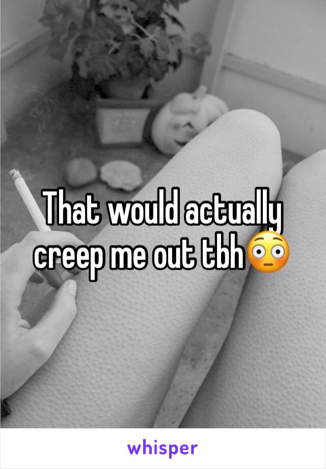 That would actually creep me out tbh😳