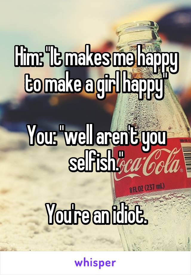 Him: "It makes me happy to make a girl happy"

You: "well aren't you selfish."

You're an idiot.