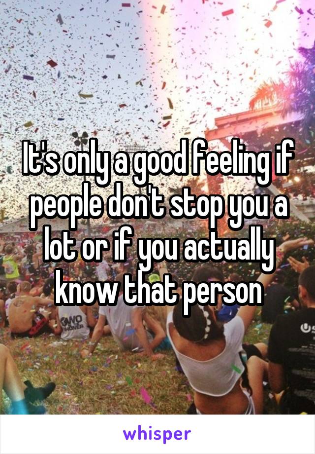 It's only a good feeling if people don't stop you a lot or if you actually know that person