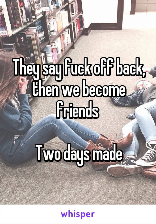 They say fuck off back, then we become friends 

Two days made