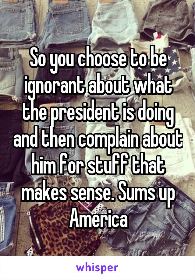 So you choose to be ignorant about what the president is doing and then complain about him for stuff that makes sense. Sums up America