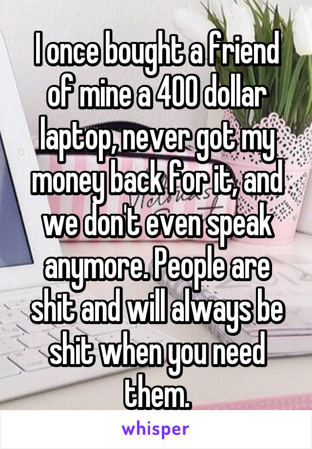 I once bought a friend of mine a 400 dollar laptop, never got my money back for it, and we don't even speak anymore. People are shit and will always be shit when you need them.