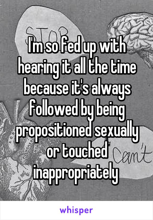 I'm so fed up with hearing it all the time because it's always followed by being propositioned sexually or touched inappropriately 