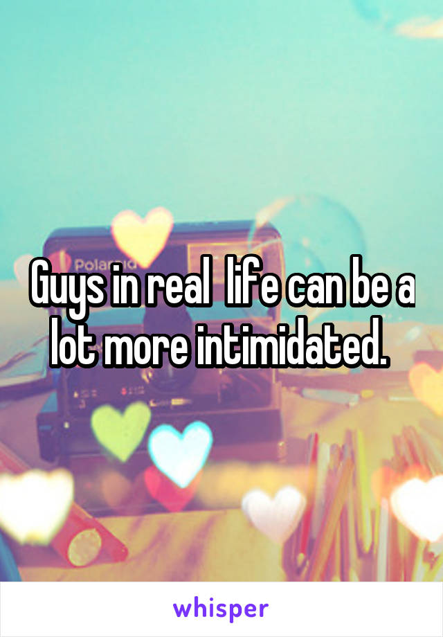 Guys in real  life can be a lot more intimidated. 