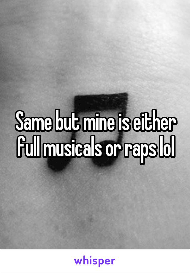 Same but mine is either full musicals or raps lol