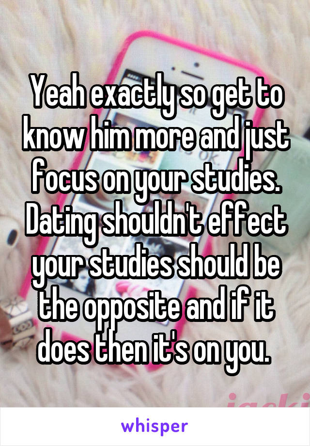Yeah exactly so get to know him more and just focus on your studies. Dating shouldn't effect your studies should be the opposite and if it does then it's on you. 
