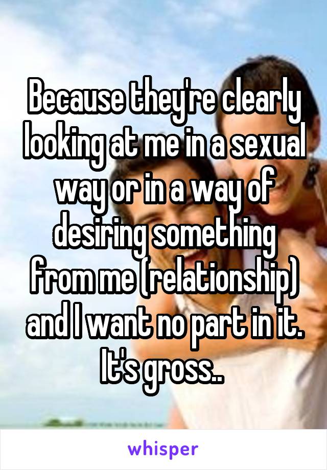 Because they're clearly looking at me in a sexual way or in a way of desiring something from me (relationship) and I want no part in it. It's gross.. 