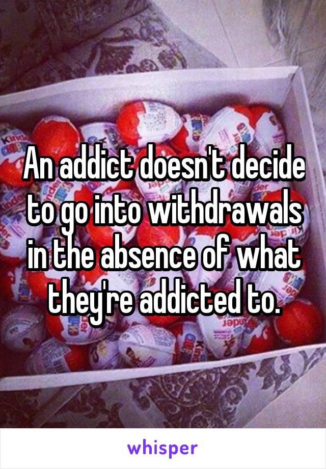 An addict doesn't decide to go into withdrawals in the absence of what they're addicted to.