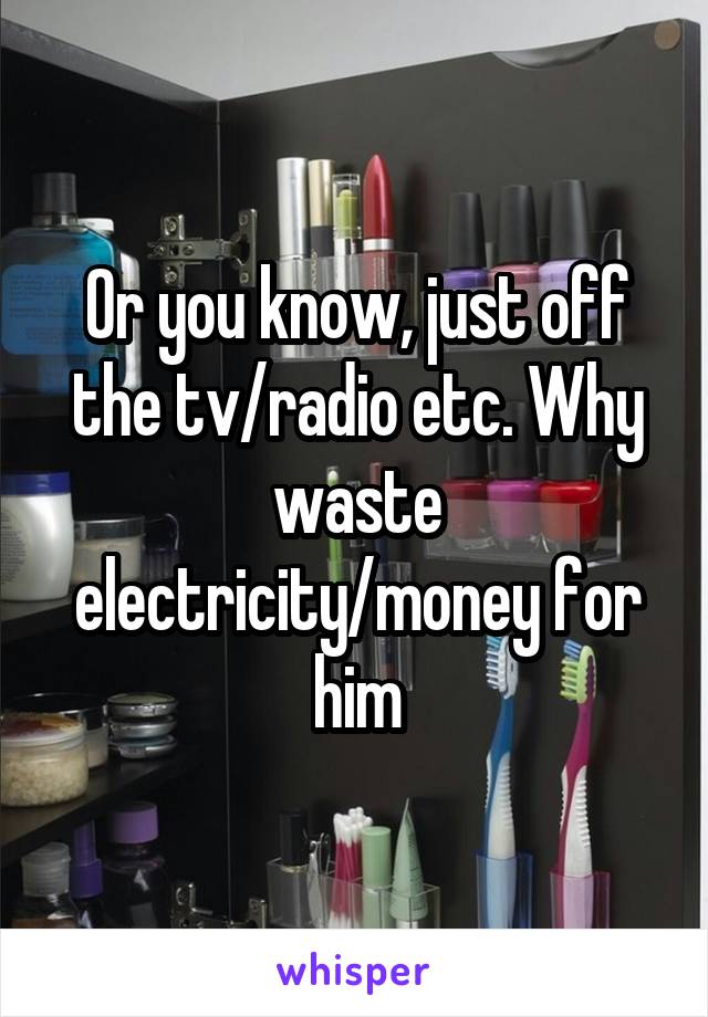 Or you know, just off the tv/radio etc. Why waste electricity/money for him