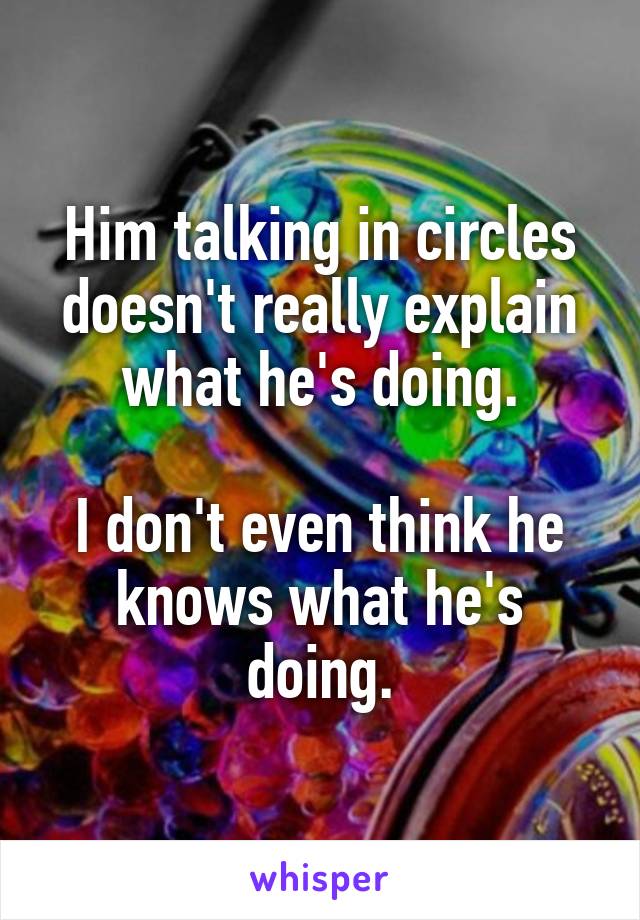 Him talking in circles doesn't really explain what he's doing.

I don't even think he knows what he's doing.