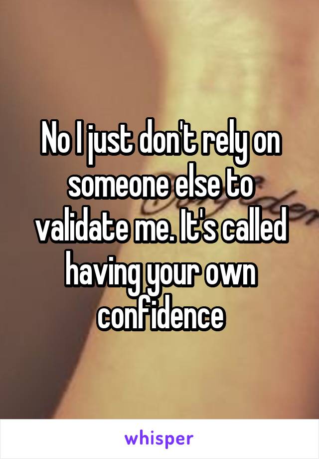 No I just don't rely on someone else to validate me. It's called having your own confidence