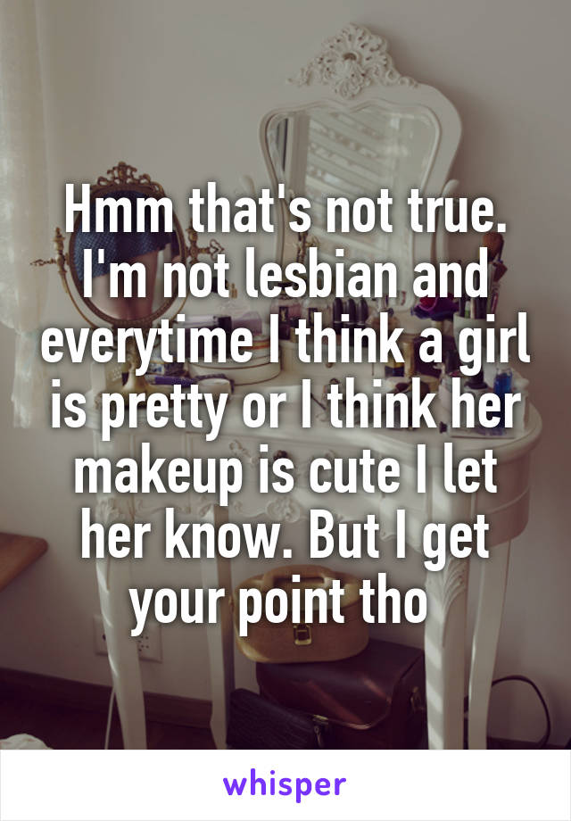 Hmm that's not true. I'm not lesbian and everytime I think a girl is pretty or I think her makeup is cute I let her know. But I get your point tho 