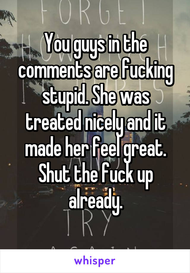 You guys in the comments are fucking stupid. She was treated nicely and it made her feel great. Shut the fuck up already.
