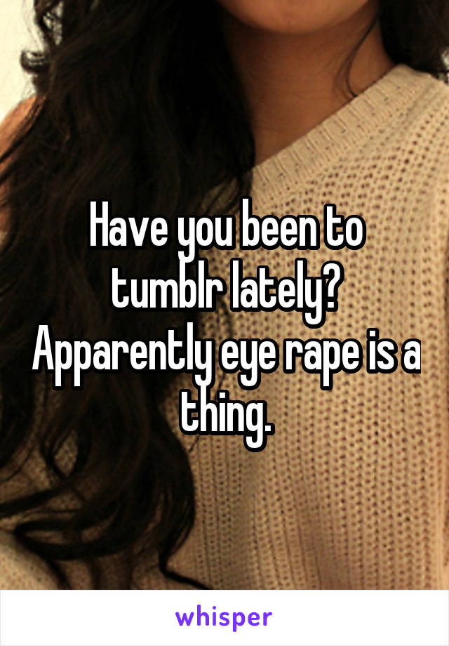 Have you been to tumblr lately? Apparently eye rape is a thing.