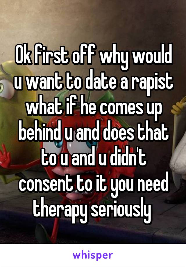 Ok first off why would u want to date a rapist what if he comes up behind u and does that to u and u didn't consent to it you need therapy seriously 