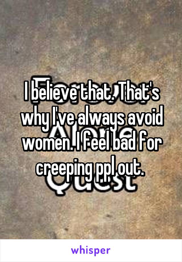 I believe that. That's why I've always avoid women. I feel bad for creeping ppl out. 