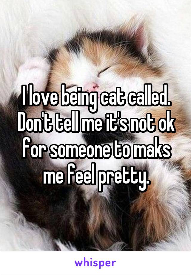 I love being cat called. Don't tell me it's not ok for someone to maks me feel pretty.