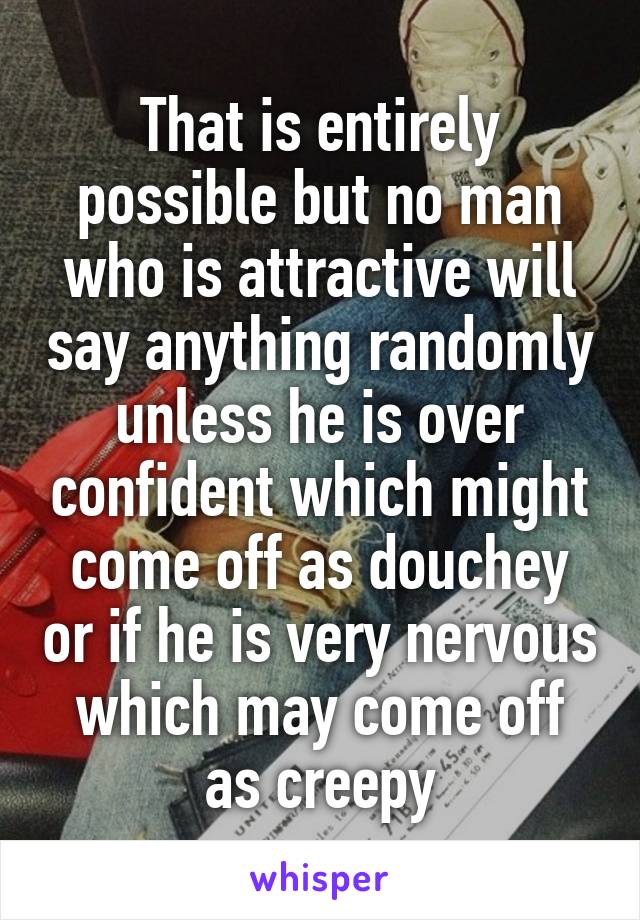 That is entirely possible but no man who is attractive will say anything randomly unless he is over confident which might come off as douchey or if he is very nervous which may come off as creepy