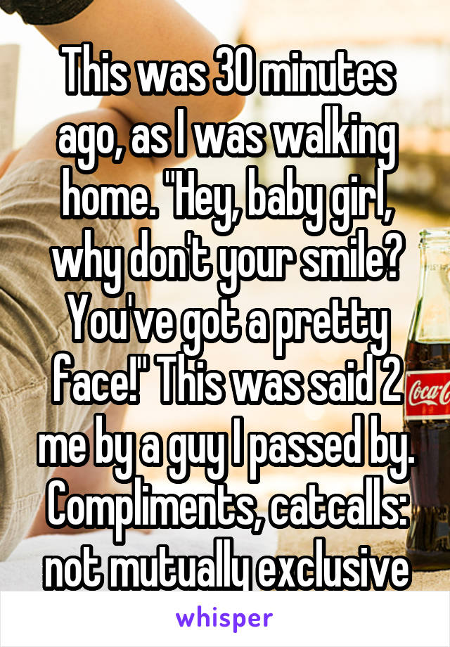 This was 30 minutes ago, as I was walking home. "Hey, baby girl, why don't your smile? You've got a pretty face!" This was said 2 me by a guy I passed by. Compliments, catcalls: not mutually exclusive