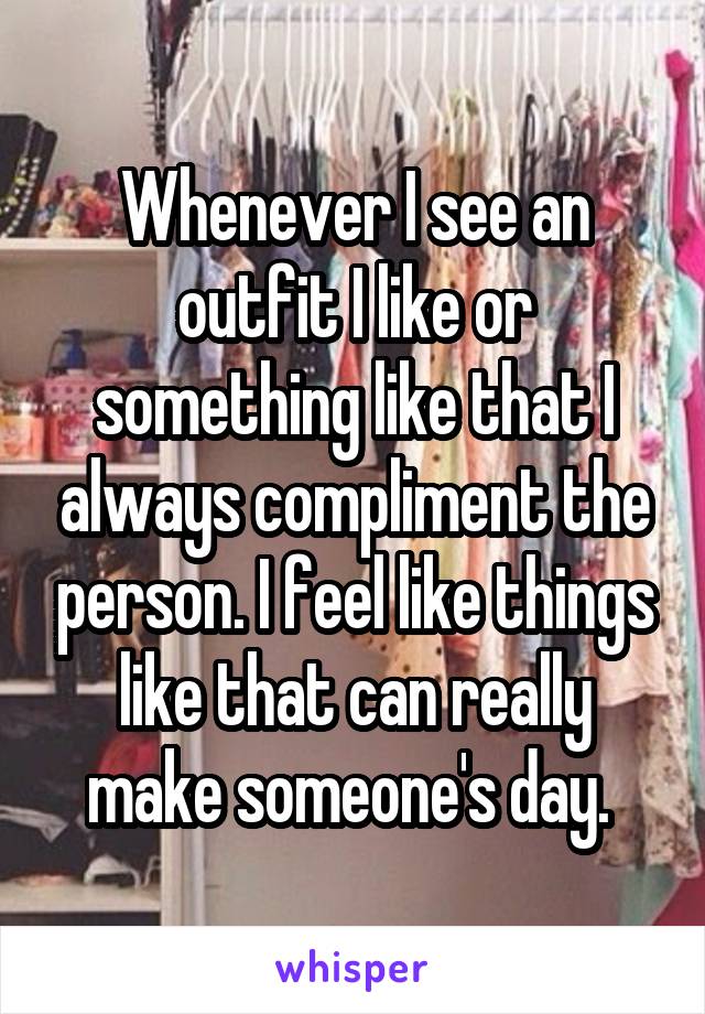 Whenever I see an outfit I like or something like that I always compliment the person. I feel like things like that can really make someone's day. 