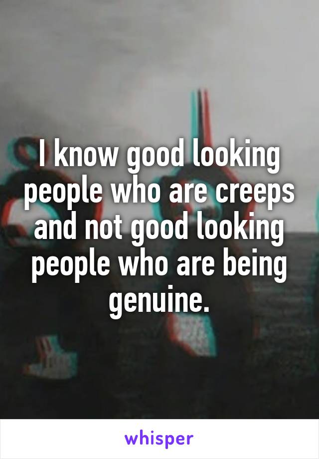 I know good looking people who are creeps and not good looking people who are being genuine.