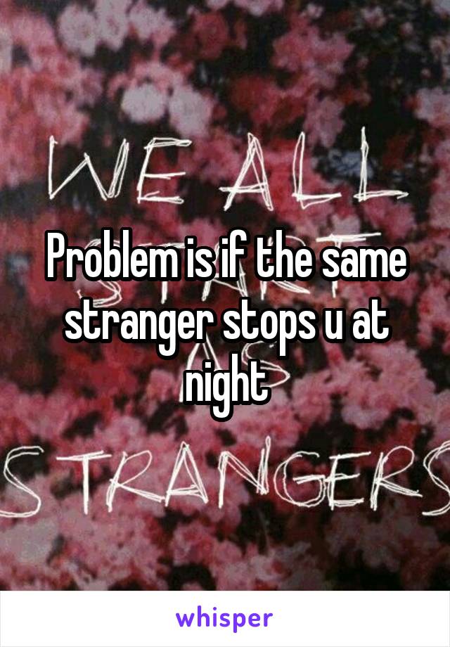 Problem is if the same stranger stops u at night