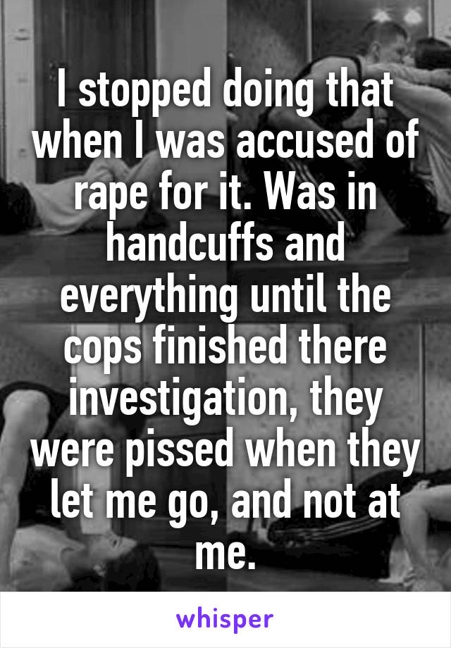 I stopped doing that when I was accused of rape for it. Was in handcuffs and everything until the cops finished there investigation, they were pissed when they let me go, and not at me.