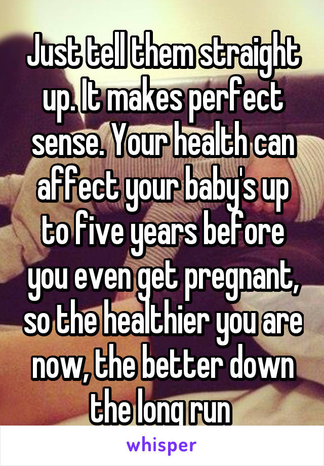 Just tell them straight up. It makes perfect sense. Your health can affect your baby's up to five years before you even get pregnant, so the healthier you are now, the better down the long run 