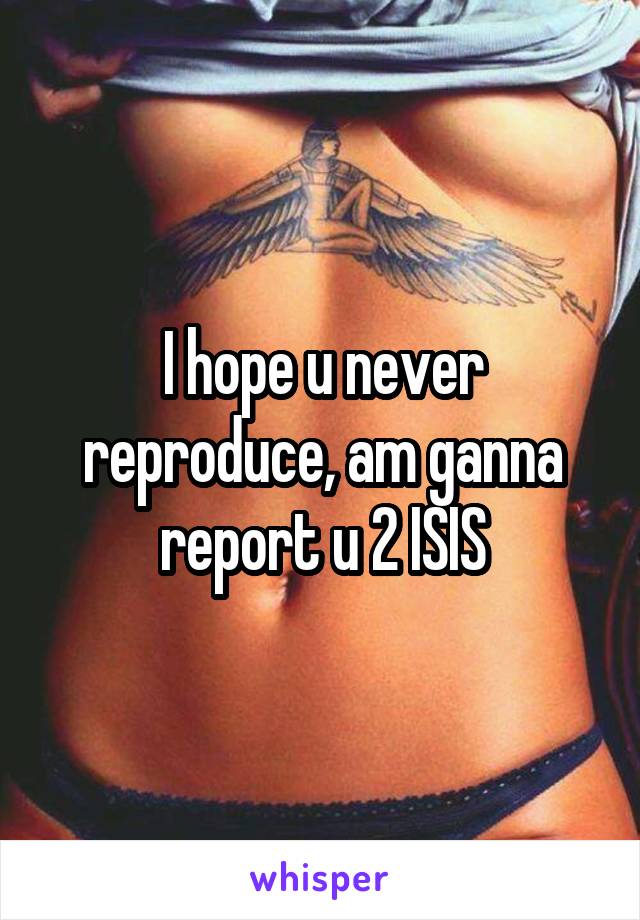 I hope u never reproduce, am ganna report u 2 ISIS