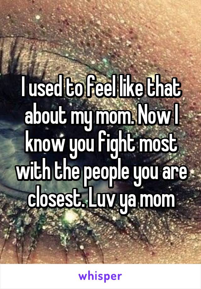 I used to feel like that about my mom. Now I know you fight most with the people you are closest. Luv ya mom