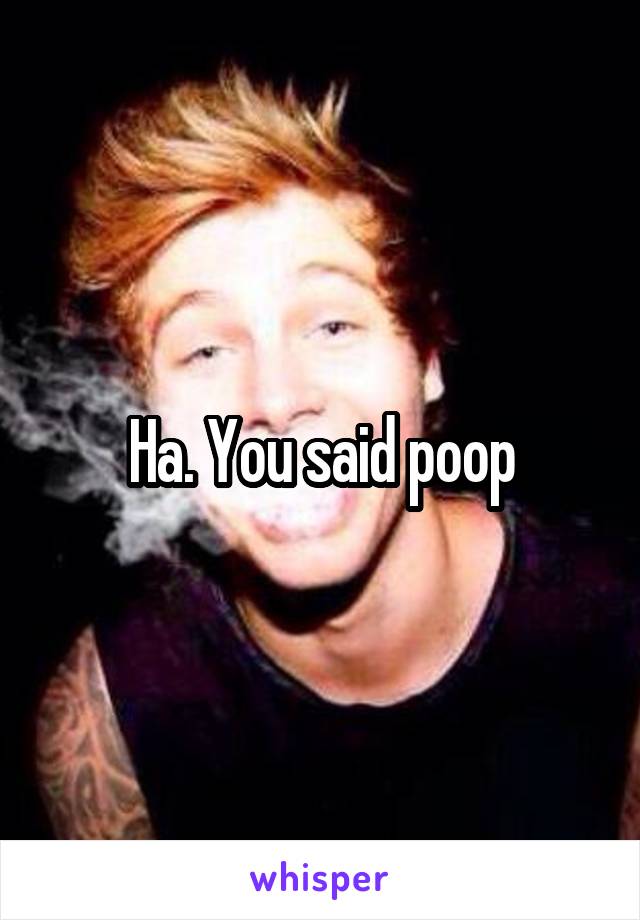 Ha. You said poop
