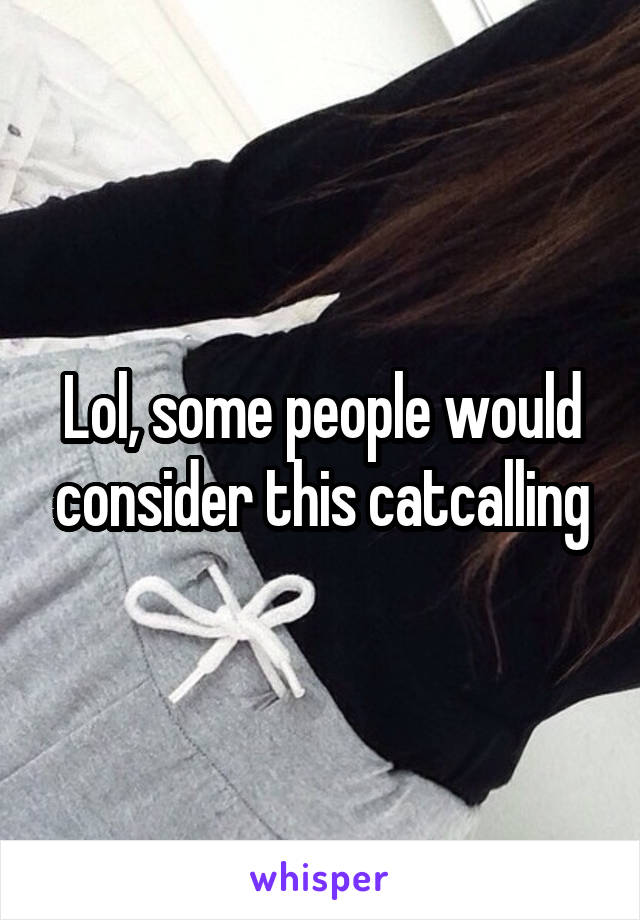 Lol, some people would consider this catcalling