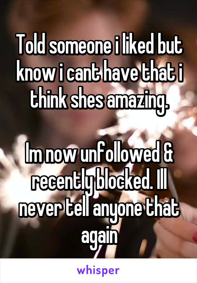 Told someone i liked but know i cant have that i think shes amazing.

Im now unfollowed & recently blocked. Ill never tell anyone that again