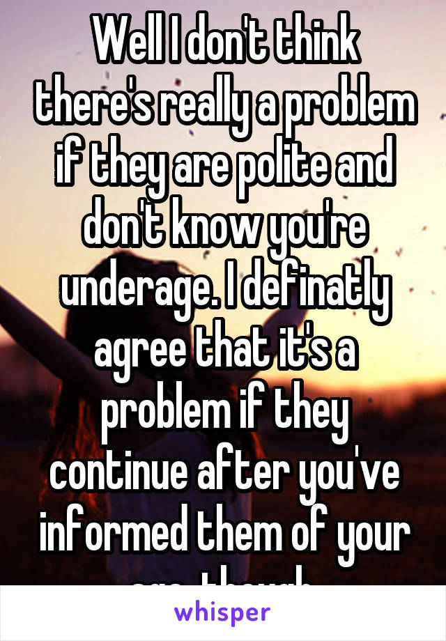 Well I don't think there's really a problem if they are polite and don't know you're underage. I definatly agree that it's a problem if they continue after you've informed them of your age, though.