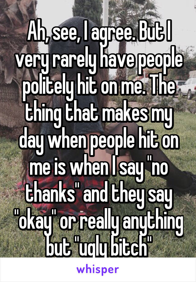 Ah, see, I agree. But I very rarely have people politely hit on me. The thing that makes my day when people hit on me is when I say "no thanks" and they say "okay" or really anything but "ugly bitch"