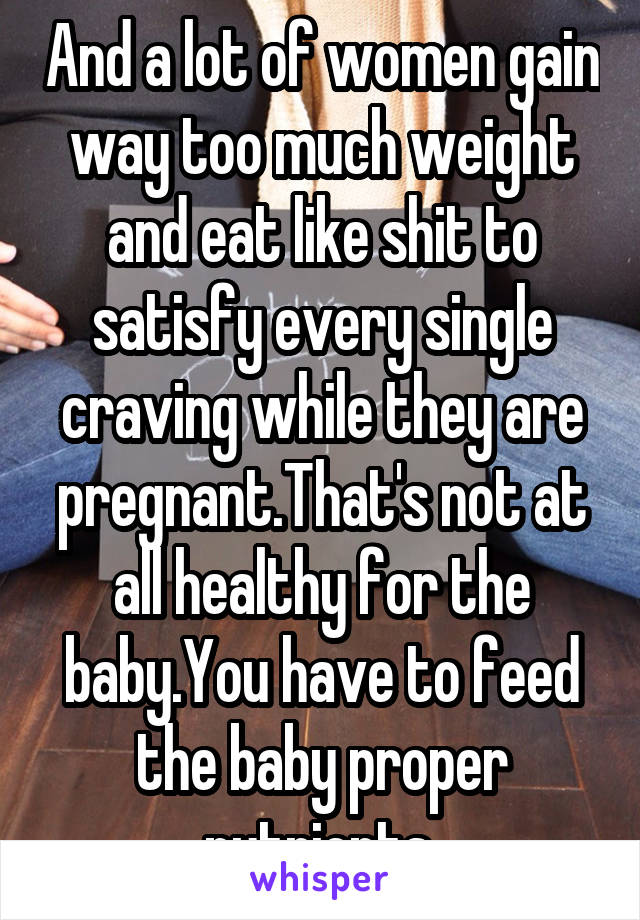 And a lot of women gain way too much weight and eat like shit to satisfy every single craving while they are pregnant.That's not at all healthy for the baby.You have to feed the baby proper nutrients.