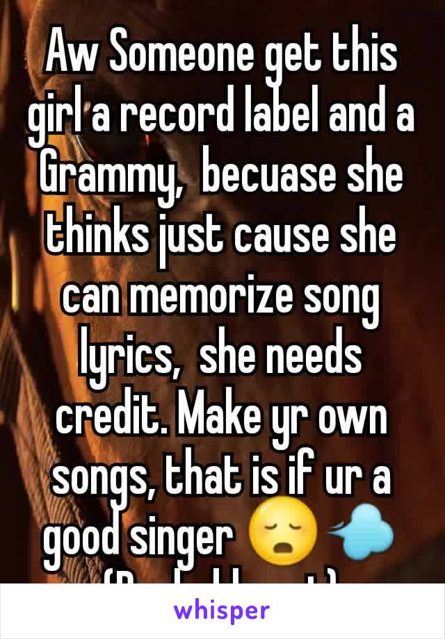 Aw Someone get this girl a record label and a Grammy,  becuase she thinks just cause she can memorize song lyrics,  she needs credit. Make yr own songs, that is if ur a good singer 😳💨
(Probably not)