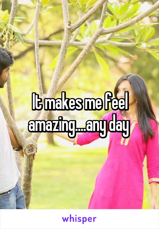 It makes me feel amazing....any day 