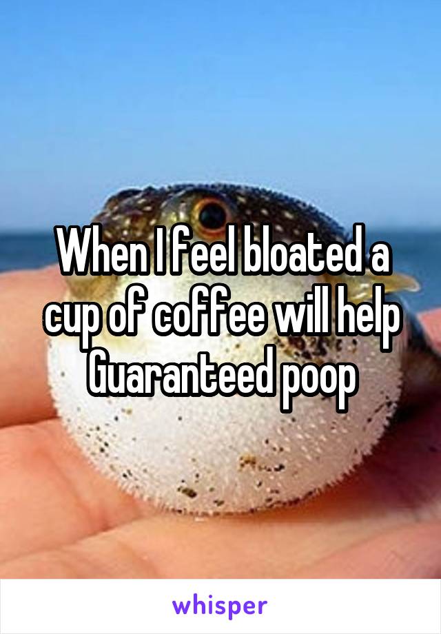 When I feel bloated a cup of coffee will help
Guaranteed poop
