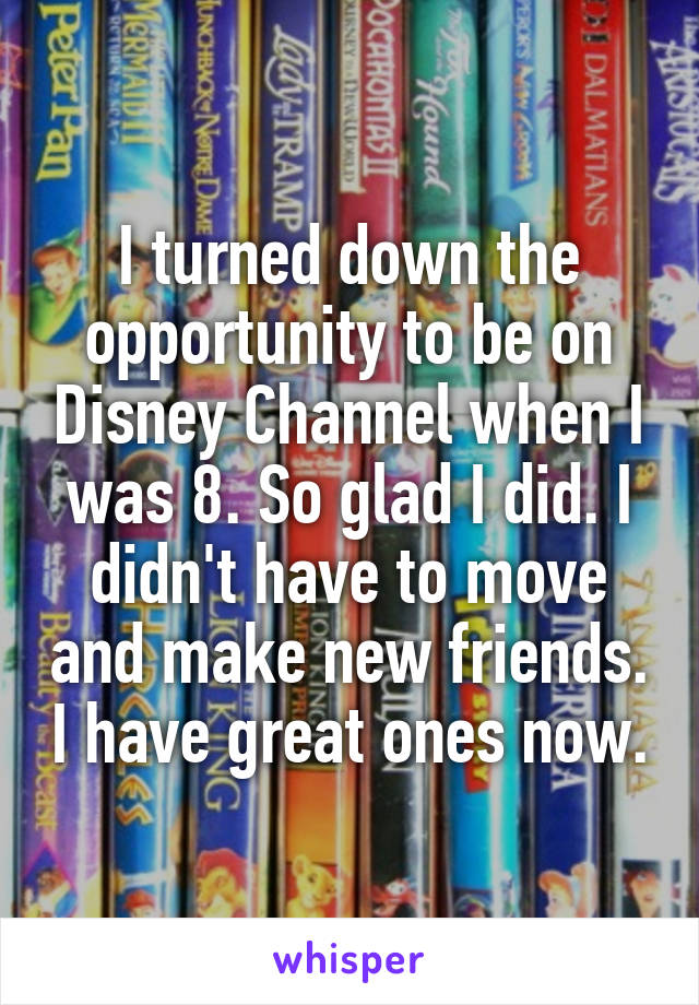 I turned down the opportunity to be on Disney Channel when I was 8. So glad I did. I didn't have to move and make new friends. I have great ones now.