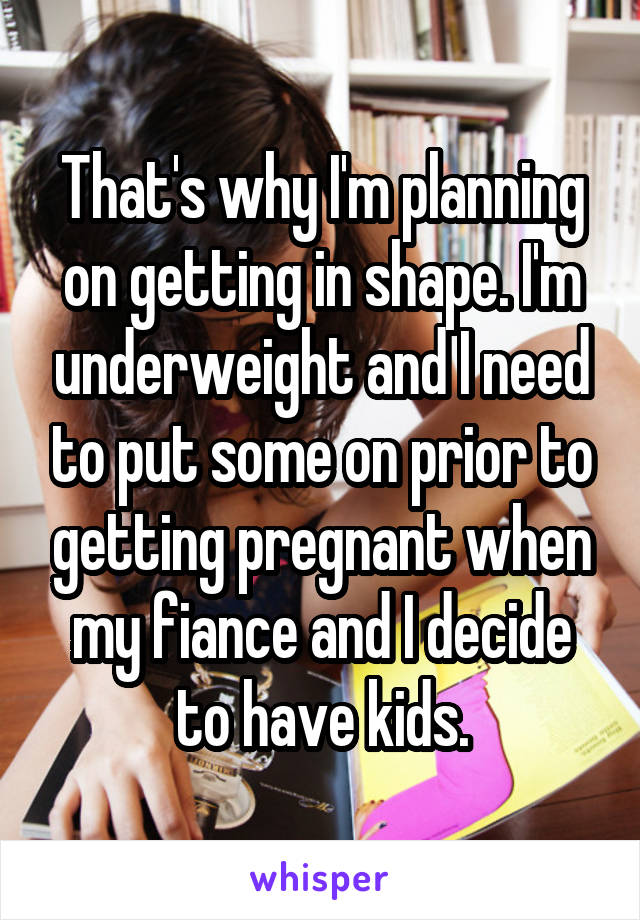 That's why I'm planning on getting in shape. I'm underweight and I need to put some on prior to getting pregnant when my fiance and I decide to have kids.