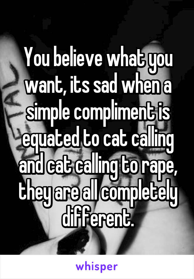 You believe what you want, its sad when a simple compliment is equated to cat calling and cat calling to rape, they are all completely different.