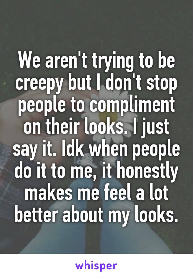 We aren't trying to be creepy but I don't stop people to compliment on their looks. I just say it. Idk when people do it to me, it honestly makes me feel a lot better about my looks.